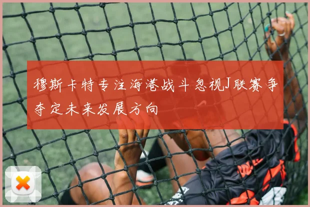 穆斯卡特专注海港战斗忽视J联赛争夺定未来发展方向