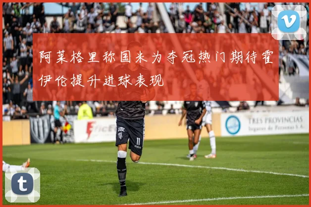 阿莱格里称国米为夺冠热门期待霍伊伦提升进球表现
