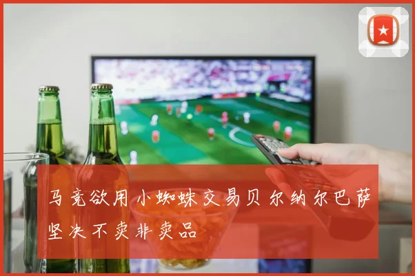 马竞欲用小蜘蛛交易贝尔纳尔巴萨坚决不卖非卖品